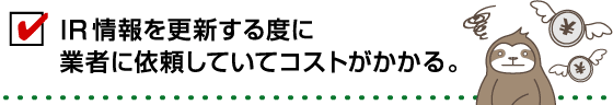 IR情報を更新する度に業者に依頼していてコストがかかる。