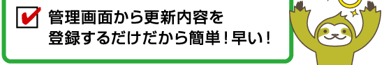 管理画面から更新内容を登録するだけだから簡単！早い！