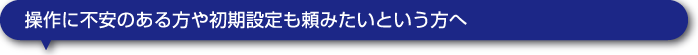 操作に不安のある方や初期設定も頼みたいという方へ