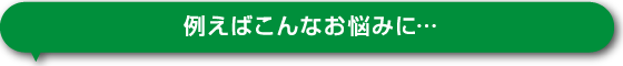 例えばこんなお悩みに…